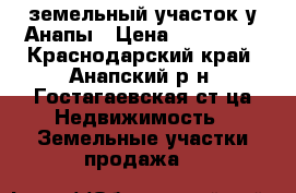 земельный участок у Анапы › Цена ­ 800 000 - Краснодарский край, Анапский р-н, Гостагаевская ст-ца Недвижимость » Земельные участки продажа   